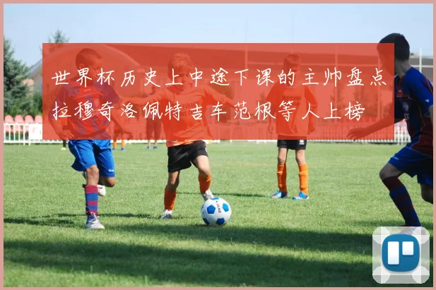 世界杯历史上中途下课的主帅盘点拉穆奇洛佩特吉车范根等人上榜