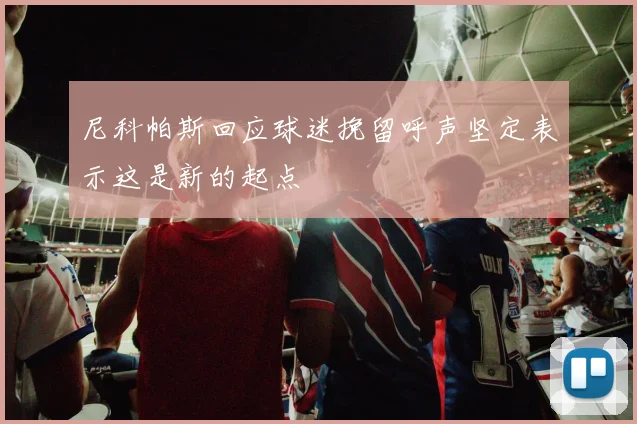 尼科帕斯回应球迷挽留呼声坚定表示这是新的起点