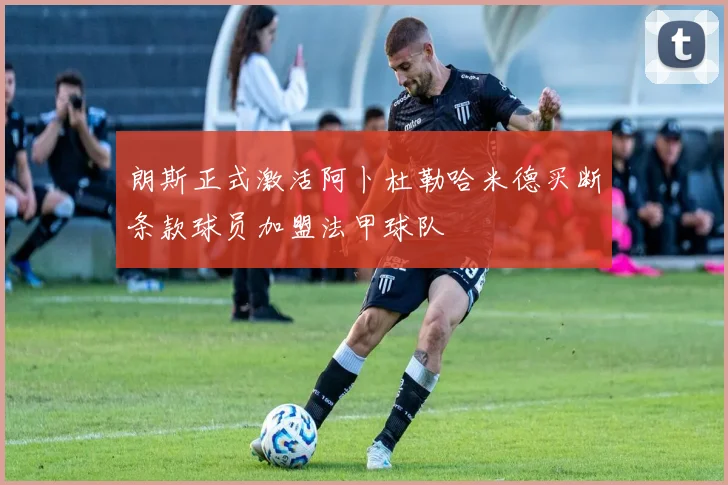 朗斯正式激活阿卜杜勒哈米德买断条款球员加盟法甲球队