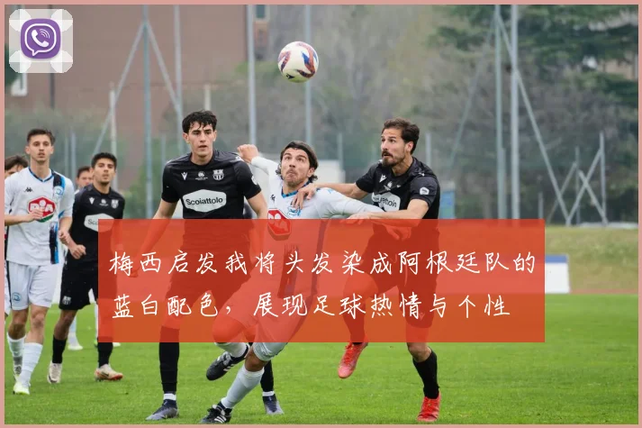 梅西启发我将头发染成阿根廷队的蓝白配色，展现足球热情与个性