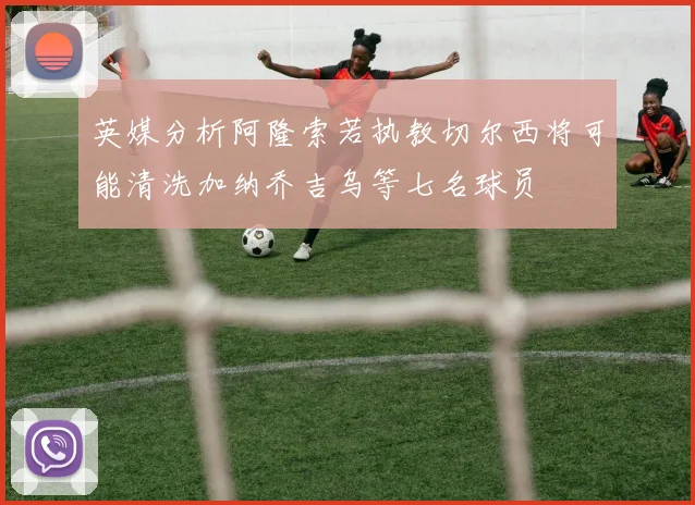 英媒分析阿隆索若执教切尔西将可能清洗加纳乔吉乌等七名球员