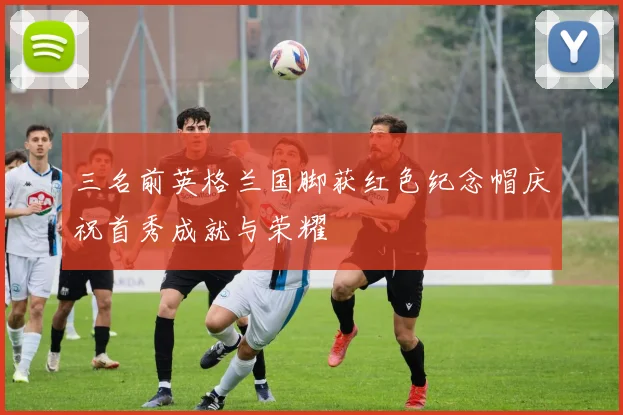 三名前英格兰国脚获红色纪念帽庆祝首秀成就与荣耀