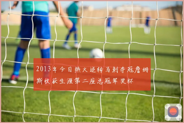 2013年今日热火逆转马刺夺冠詹姆斯收获生涯第二座总冠军奖杯