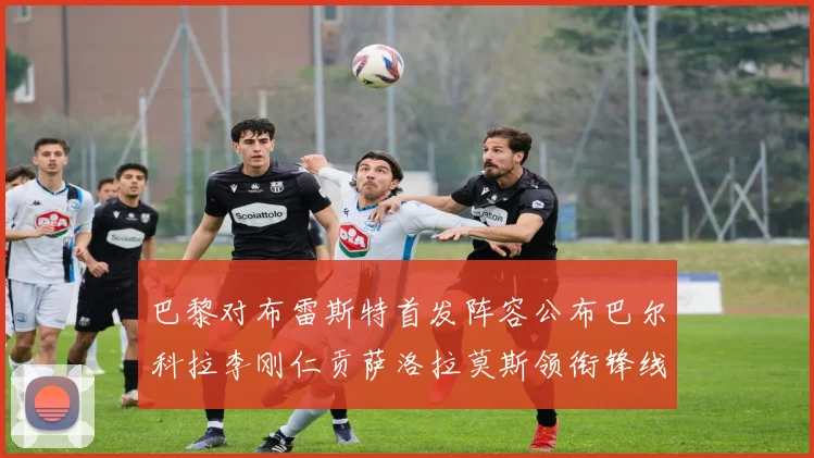 巴黎对布雷斯特首发阵容公布巴尔科拉李刚仁贡萨洛拉莫斯领衔锋线