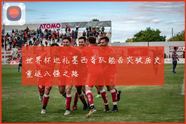 世界杯巡礼墨西哥队能否突破历史重返八强之路