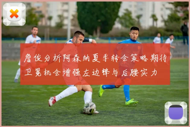 詹俊分析阿森纳夏季转会策略期待卫冕机会增强左边锋与后腰实力