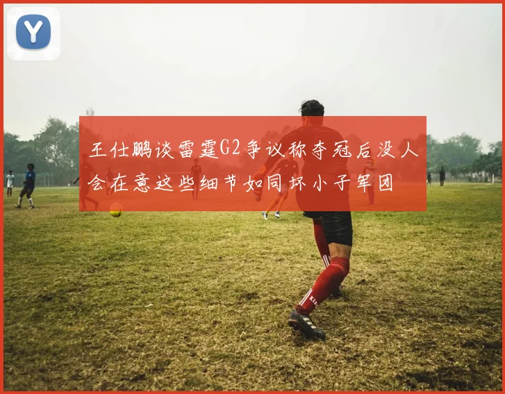 王仕鹏谈雷霆G2争议称夺冠后没人会在意这些细节如同坏小子军团