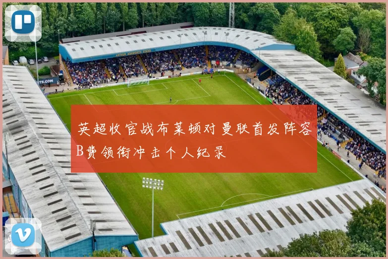英超收官战布莱顿对曼联首发阵容B费领衔冲击个人纪录