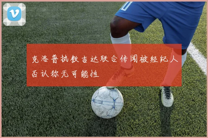 克洛普执教吉达联合传闻被经纪人否认称无可能性