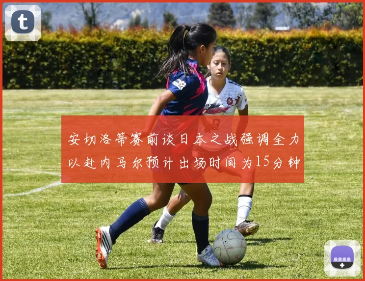 安切洛蒂赛前谈日本之战强调全力以赴内马尔预计出场时间为15分钟