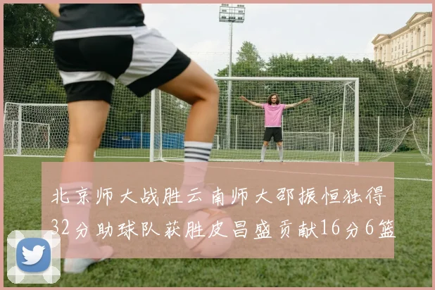 北京师大战胜云南师大邵振恒独得32分助球队获胜皮昌盛贡献16分6篮板5助攻