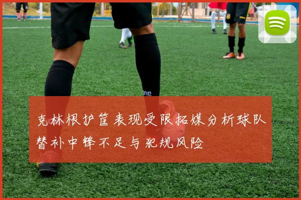 克林根护筐表现受限拓媒分析球队替补中锋不足与犯规风险