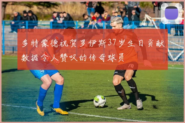 多特蒙德祝贺罗伊斯37岁生日贡献数据令人赞叹的传奇球员