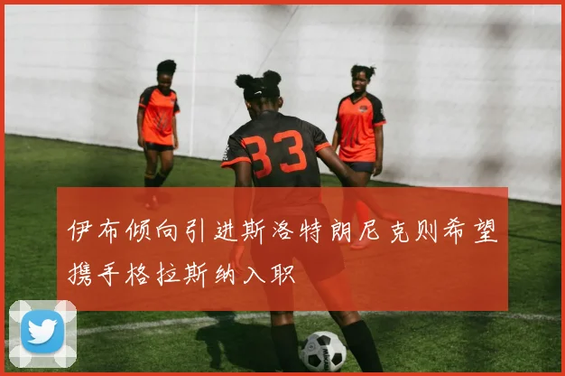 伊布倾向引进斯洛特朗尼克则希望携手格拉斯纳入职