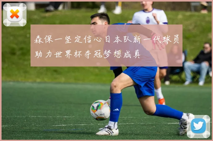 森保一坚定信心日本队新一代球员助力世界杯夺冠梦想成真