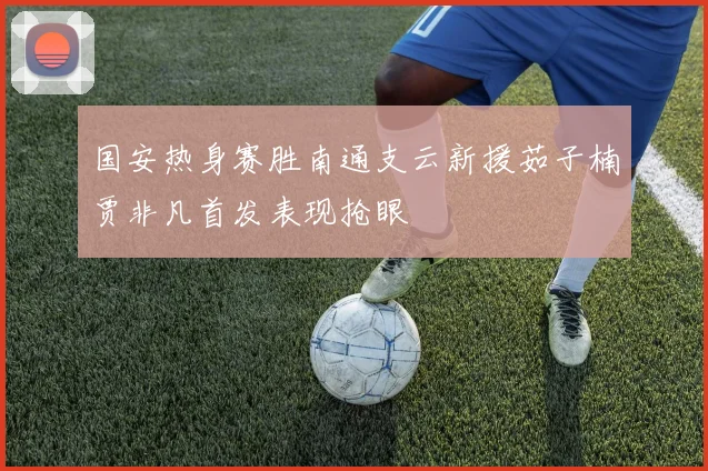 国安热身赛胜南通支云新援茹子楠贾非凡首发表现抢眼