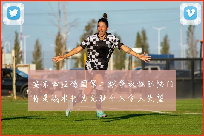 安东回应德国第二球争议称阻挡门将是战术行为无耻介入令人失望