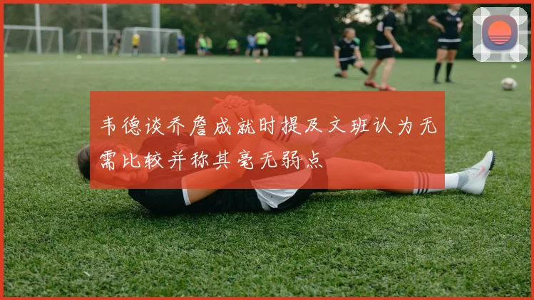 韦德谈乔詹成就时提及文班认为无需比较并称其毫无弱点
