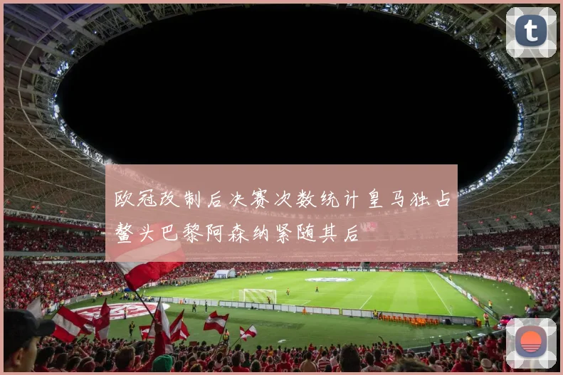 欧冠改制后决赛次数统计皇马独占鳌头巴黎阿森纳紧随其后