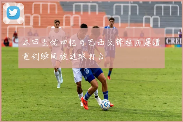 本田圭佑回忆与巴西交锋经历屡遭重创瞬间被进球打击