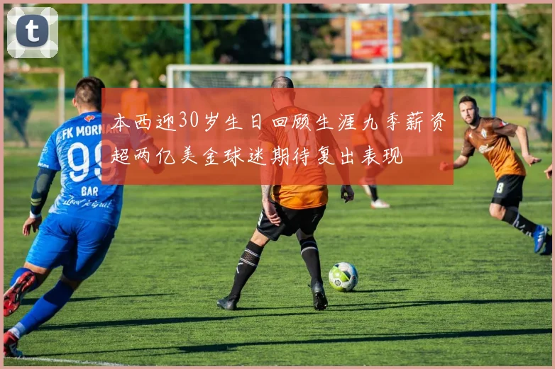 本西迎30岁生日回顾生涯九季薪资超两亿美金球迷期待复出表现