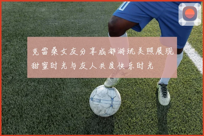 克雷桑女友分享成都游玩美照展现甜蜜时光与友人共度快乐时光